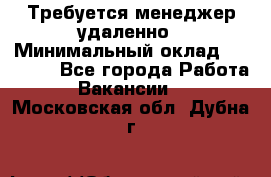 Требуется менеджер удаленно › Минимальный оклад ­ 15 000 - Все города Работа » Вакансии   . Московская обл.,Дубна г.